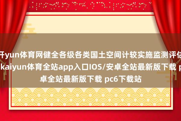 开yun体育网健全各级各类国土空间计较实施监测评估预警机制-kaiyun体育全站app入口IOS/安卓全站最新版下载 pc6下载站