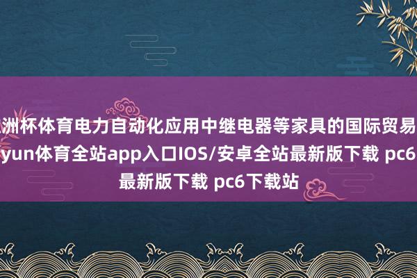 欧洲杯体育电力自动化应用中继电器等家具的国际贸易代理-kaiyun体育全站app入口IOS/安卓全站最新版下载 pc6下载站