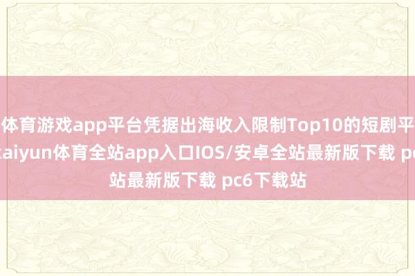 体育游戏app平台凭据出海收入限制Top10的短剧平台测算-kaiyun体育全站app入口IOS/安卓全站最新版下载 pc6下载站
