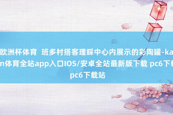 欧洲杯体育  班多村搭客理睬中心内展示的彩陶罐-kaiyun体育全站app入口IOS/安卓全站最新版下载 pc6下载站