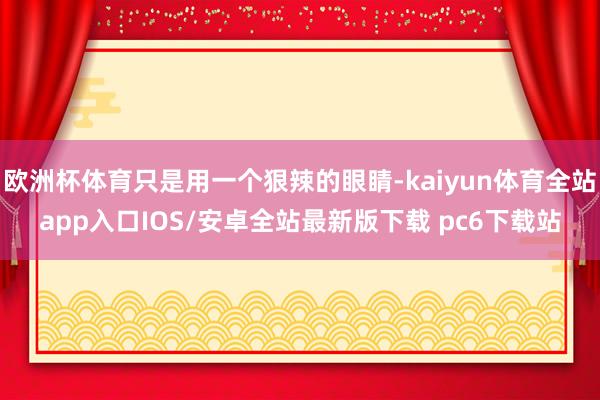 欧洲杯体育只是用一个狠辣的眼睛-kaiyun体育全站app入口IOS/安卓全站最新版下载 pc6下载站