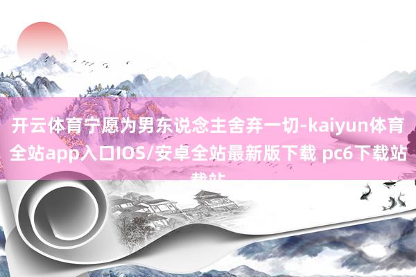 开云体育宁愿为男东说念主舍弃一切-kaiyun体育全站app入口IOS/安卓全站最新版下载 pc6下载站