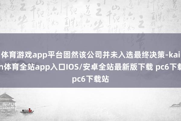 体育游戏app平台固然该公司并未入选最终决策-kaiyun体育全站app入口IOS/安卓全站最新版下载 pc6下载站
