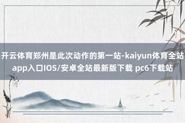 开云体育郑州是此次动作的第一站-kaiyun体育全站app入口IOS/安卓全站最新版下载 pc6下载站