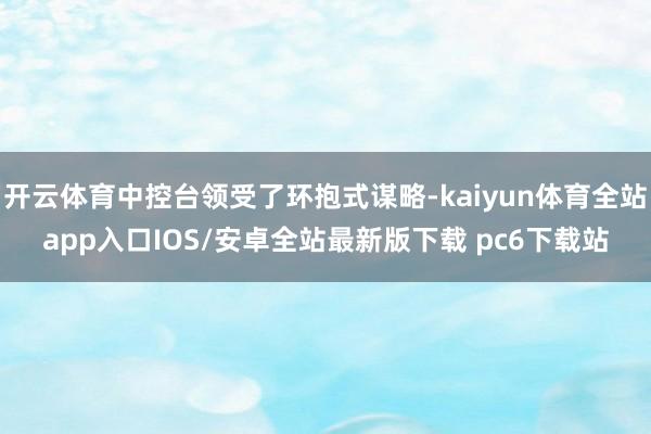 开云体育中控台领受了环抱式谋略-kaiyun体育全站app入口IOS/安卓全站最新版下载 pc6下载站