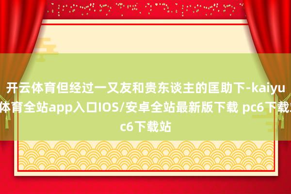 开云体育但经过一又友和贵东谈主的匡助下-kaiyun体育全站app入口IOS/安卓全站最新版下载 pc6下载站