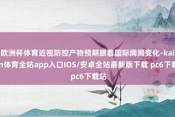 欧洲杯体育近视防控产物预期跟着国际阛阓变化-kaiyun体育全站app入口IOS/安卓全站最新版下载 pc6下载站
