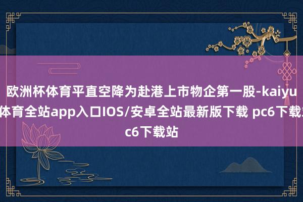欧洲杯体育平直空降为赴港上市物企第一股-kaiyun体育全站app入口IOS/安卓全站最新版下载 pc6下载站