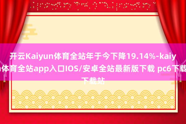 开云Kaiyun体育全站年于今下降19.14%-kaiyun体育全站app入口IOS/安卓全站最新版下载 pc6下载站