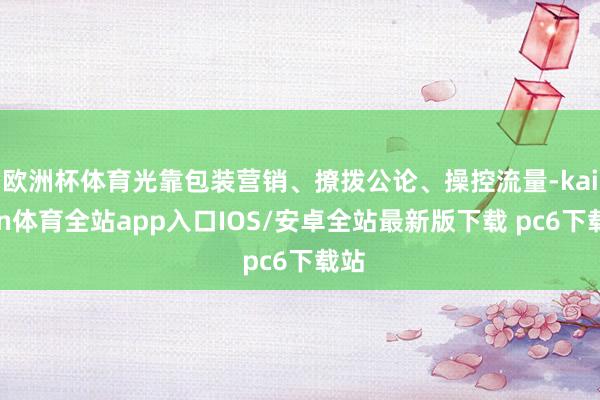 欧洲杯体育光靠包装营销、撩拨公论、操控流量-kaiyun体育全站app入口IOS/安卓全站最新版下载 pc6下载站