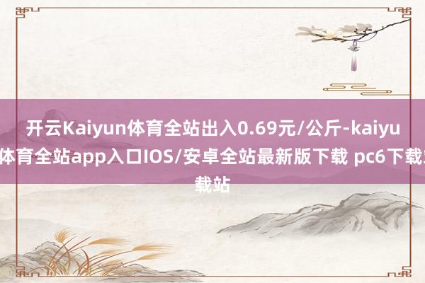 开云Kaiyun体育全站出入0.69元/公斤-kaiyun体育全站app入口IOS/安卓全站最新版下载 pc6下载站