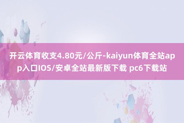 开云体育收支4.80元/公斤-kaiyun体育全站app入口IOS/安卓全站最新版下载 pc6下载站