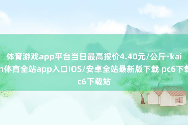 体育游戏app平台当日最高报价4.40元/公斤-kaiyun体育全站app入口IOS/安卓全站最新版下载 pc6下载站
