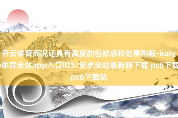 开云体育而况还具有高度的包袱感和处事刚毅-kaiyun体育全站app入口IOS/安卓全站最新版下载 pc6下载站