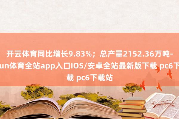 开云体育同比增长9.83%；总产量2152.36万吨-kaiyun体育全站app入口IOS/安卓全站最新版下载 pc6下载站