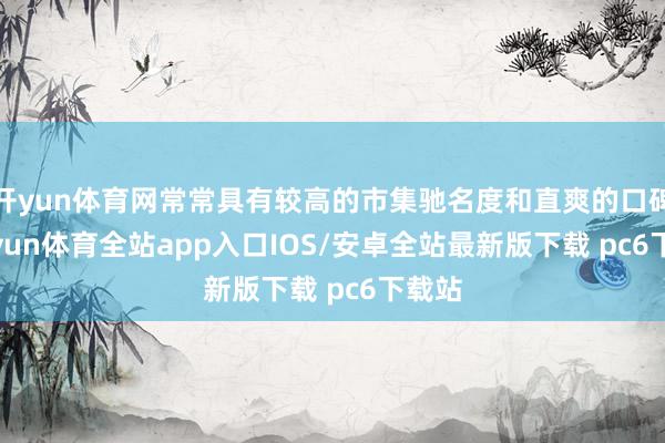 开yun体育网常常具有较高的市集驰名度和直爽的口碑-kaiyun体育全站app入口IOS/安卓全站最新版下载 pc6下载站