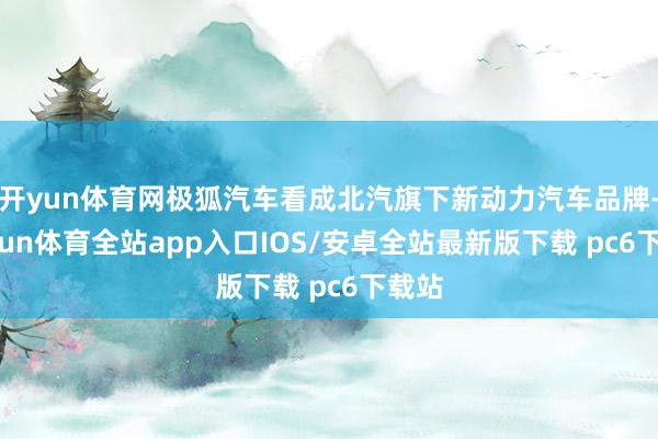 开yun体育网极狐汽车看成北汽旗下新动力汽车品牌-kaiyun体育全站app入口IOS/安卓全站最新版下载 pc6下载站