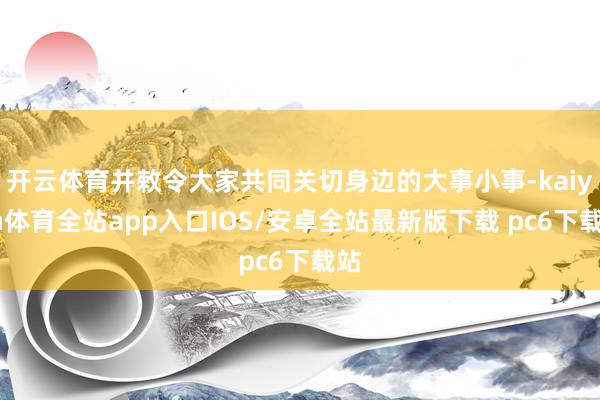 开云体育并敕令大家共同关切身边的大事小事-kaiyun体育全站app入口IOS/安卓全站最新版下载 pc6下载站