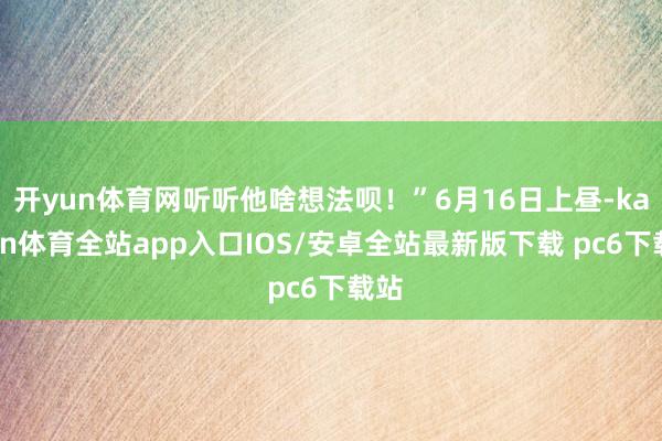 开yun体育网听听他啥想法呗！”6月16日上昼-kaiyun体育全站app入口IOS/安卓全站最新版下载 pc6下载站