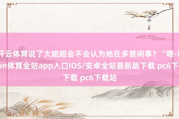 开云体育说了大姐姐会不会认为她在多管闲事？“嗯-kaiyun体育全站app入口IOS/安卓全站最新版下载 pc6下载站