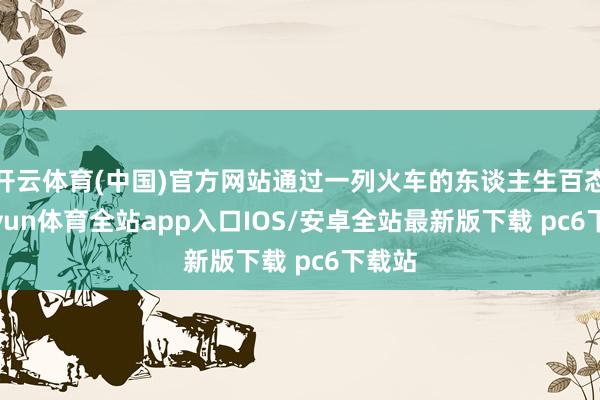 开云体育(中国)官方网站通过一列火车的东谈主生百态-kaiyun体育全站app入口IOS/安卓全站最新版下载 pc6下载站