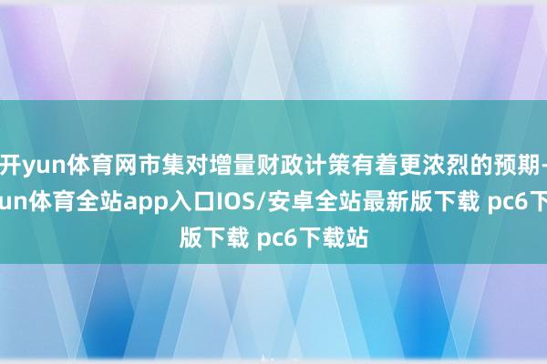开yun体育网市集对增量财政计策有着更浓烈的预期-kaiyun体育全站app入口IOS/安卓全站最新版下载 pc6下载站