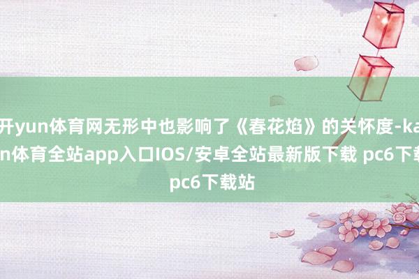开yun体育网无形中也影响了《春花焰》的关怀度-kaiyun体育全站app入口IOS/安卓全站最新版下载 pc6下载站