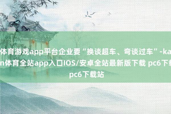 体育游戏app平台企业要“换谈超车、弯谈过车”-kaiyun体育全站app入口IOS/安卓全站最新版下载 pc6下载站