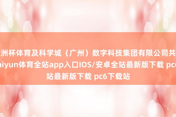 欧洲杯体育及科学城（广州）数字科技集团有限公司共同捏股-kaiyun体育全站app入口IOS/安卓全站最新版下载 pc6下载站