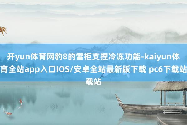 开yun体育网豹8的雪柜支捏冷冻功能-kaiyun体育全站app入口IOS/安卓全站最新版下载 pc6下载站