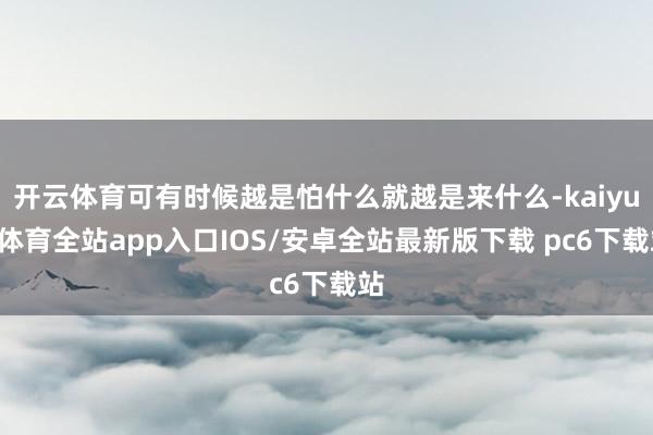 开云体育可有时候越是怕什么就越是来什么-kaiyun体育全站app入口IOS/安卓全站最新版下载 pc6下载站