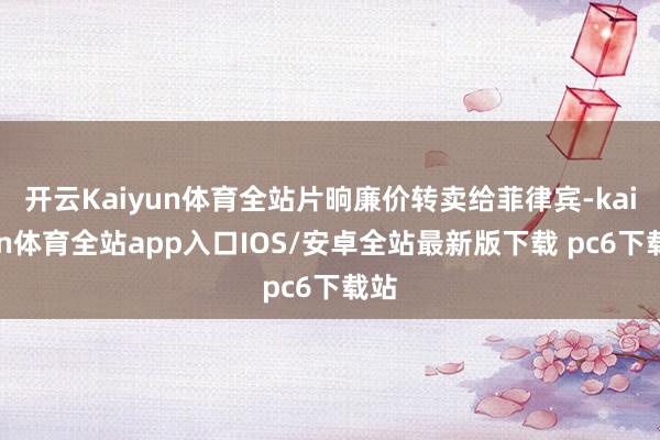 开云Kaiyun体育全站片晌廉价转卖给菲律宾-kaiyun体育全站app入口IOS/安卓全站最新版下载 pc6下载站