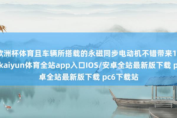 欧洲杯体育且车辆所搭载的永磁同步电动机不错带来120匹马力-kaiyun体育全站app入口IOS/安卓全站最新版下载 pc6下载站