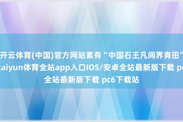 开云体育(中国)官方网站素有“中国石王凡间界青田”的名称-kaiyun体育全站app入口IOS/安卓全站最新版下载 pc6下载站