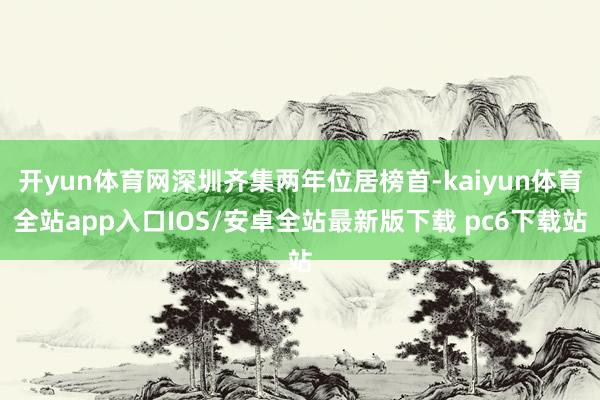 开yun体育网深圳齐集两年位居榜首-kaiyun体育全站app入口IOS/安卓全站最新版下载 pc6下载站