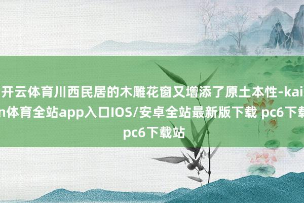 开云体育川西民居的木雕花窗又增添了原土本性-kaiyun体育全站app入口IOS/安卓全站最新版下载 pc6下载站