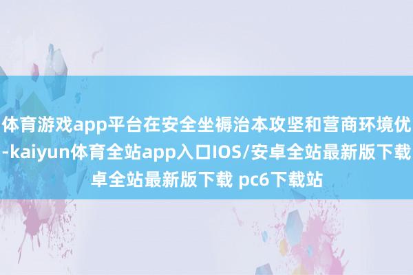 体育游戏app平台　　在安全坐褥治本攻坚和营商环境优化的经过中-kaiyun体育全站app入口IOS/安卓全站最新版下载 pc6下载站