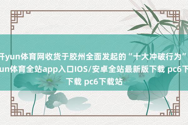 开yun体育网收货于胶州全面发起的“十大冲破行为”-kaiyun体育全站app入口IOS/安卓全站最新版下载 pc6下载站