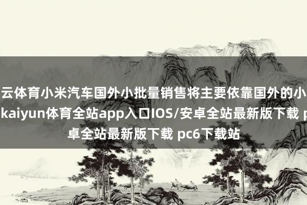 开云体育小米汽车国外小批量销售将主要依靠国外的小米之家门店-kaiyun体育全站app入口IOS/安卓全站最新版下载 pc6下载站