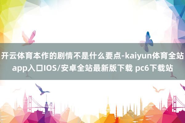 开云体育本作的剧情不是什么要点-kaiyun体育全站app入口IOS/安卓全站最新版下载 pc6下载站