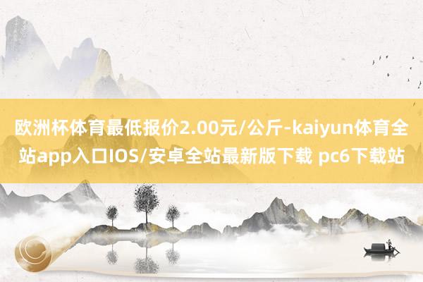 欧洲杯体育最低报价2.00元/公斤-kaiyun体育全站app入口IOS/安卓全站最新版下载 pc6下载站