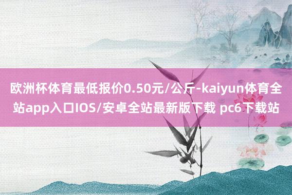 欧洲杯体育最低报价0.50元/公斤-kaiyun体育全站app入口IOS/安卓全站最新版下载 pc6下载站
