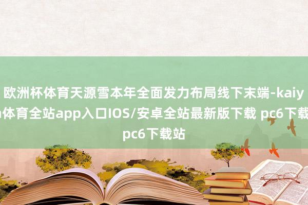 欧洲杯体育天源雪本年全面发力布局线下末端-kaiyun体育全站app入口IOS/安卓全站最新版下载 pc6下载站