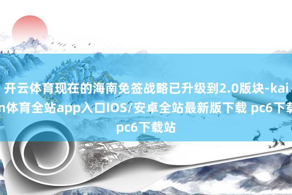 开云体育现在的海南免签战略已升级到2.0版块-kaiyun体育全站app入口IOS/安卓全站最新版下载 pc6下载站