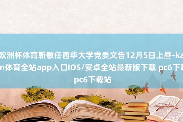 欧洲杯体育靳敏任西华大学党委文告12月5日上昼-kaiyun体育全站app入口IOS/安卓全站最新版下载 pc6下载站