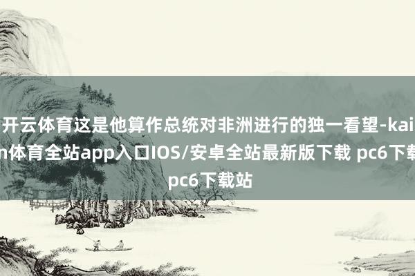 开云体育这是他算作总统对非洲进行的独一看望-kaiyun体育全站app入口IOS/安卓全站最新版下载 pc6下载站
