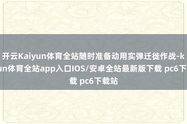 开云Kaiyun体育全站随时准备动用实弹迁徙作战-kaiyun体育全站app入口IOS/安卓全站最新版下载 pc6下载站