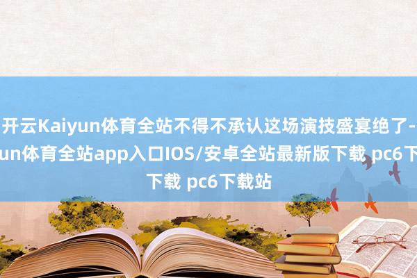 开云Kaiyun体育全站不得不承认这场演技盛宴绝了-kaiyun体育全站app入口IOS/安卓全站最新版下载 pc6下载站