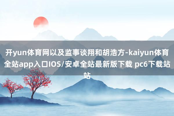 开yun体育网以及监事谈翔和胡浩方-kaiyun体育全站app入口IOS/安卓全站最新版下载 pc6下载站