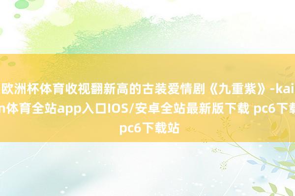 欧洲杯体育收视翻新高的古装爱情剧《九重紫》-kaiyun体育全站app入口IOS/安卓全站最新版下载 pc6下载站